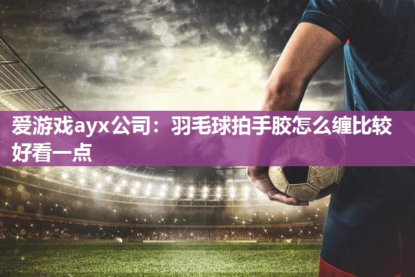 爱游戏ayx公司：羽毛球拍手胶怎么缠比较好看一点