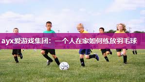 ayx爱游戏集团：一个人在家如何练放羽毛球