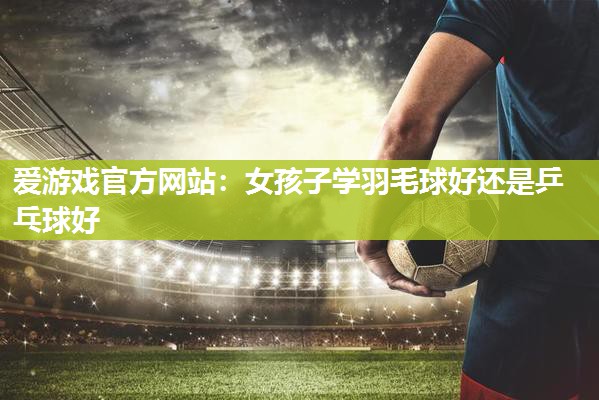 爱游戏官方网站：女孩子学羽毛球好还是乒乓球好
