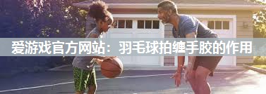 爱游戏官方网站：羽毛球拍缠手胶的作用