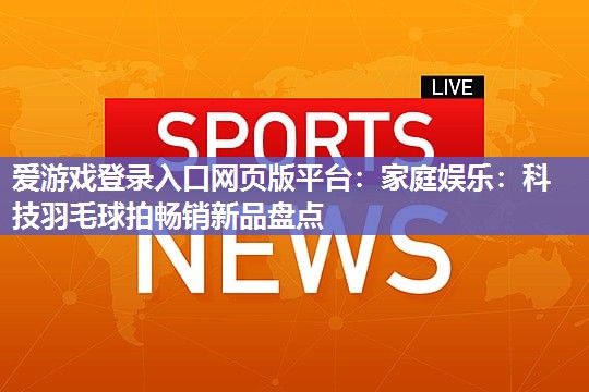 爱游戏登录入口网页版平台：家庭娱乐：科技羽毛球拍畅销新品盘点