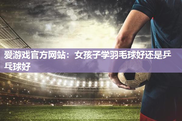 女孩子学羽毛球好还是乒乓球好